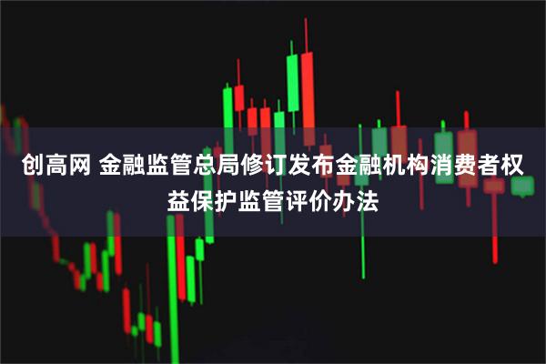 创高网 金融监管总局修订发布金融机构消费者权益保护监管评价办法