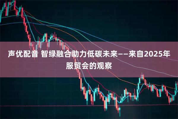 声优配音 智绿融合助力低碳未来——来自2025年服贸会的观察