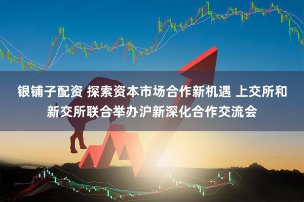 银铺子配资 探索资本市场合作新机遇 上交所和新交所联合举办沪新深化合作交流会