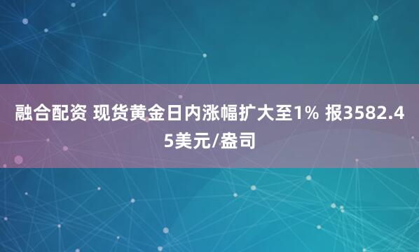 融合配资 现货黄金日内涨幅扩大至1% 报3582.45美元/盎司