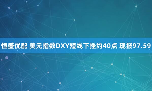 恒盛优配 美元指数DXY短线下挫约40点 现报97.59