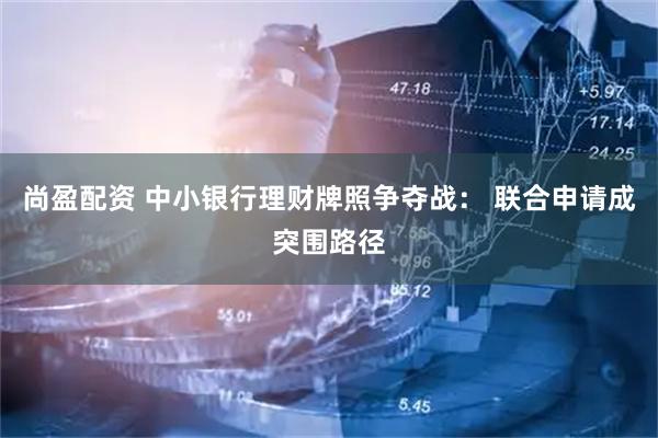 尚盈配资 中小银行理财牌照争夺战： 联合申请成突围路径
