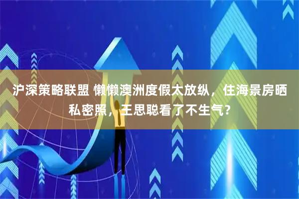 沪深策略联盟 懒懒澳洲度假太放纵，住海景房晒私密照，王思聪看了不生气？