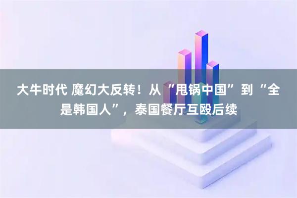 大牛时代 魔幻大反转！从 “甩锅中国” 到 “全是韩国人”，泰国餐厅互殴后续