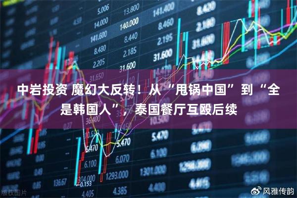 中岩投资 魔幻大反转！从 “甩锅中国” 到 “全是韩国人”，泰国餐厅互殴后续
