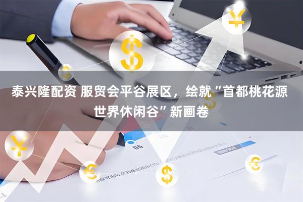 泰兴隆配资 服贸会平谷展区，绘就“首都桃花源 世界休闲谷”新画卷