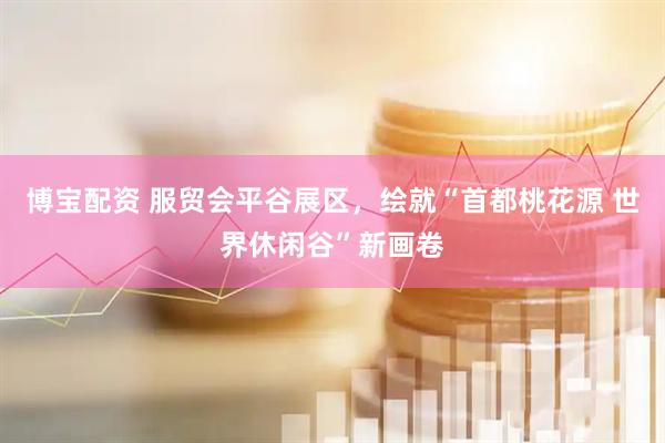 博宝配资 服贸会平谷展区，绘就“首都桃花源 世界休闲谷”新画卷