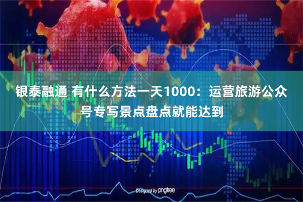 银泰融通 有什么方法一天1000：运营旅游公众号专写景点盘点就能达到