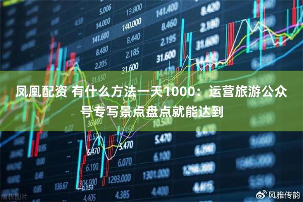 凤凰配资 有什么方法一天1000：运营旅游公众号专写景点盘点就能达到