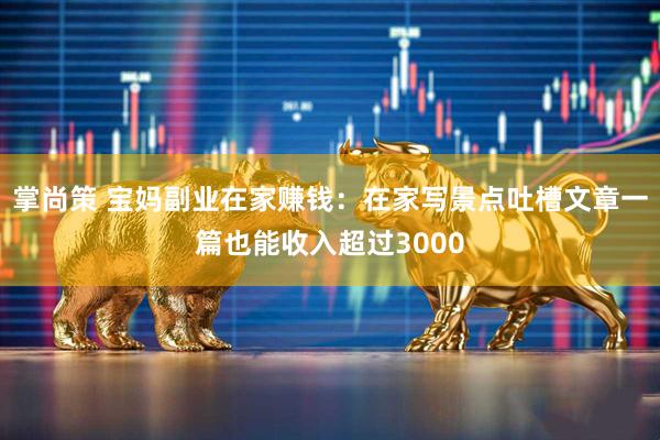 掌尚策 宝妈副业在家赚钱：在家写景点吐槽文章一篇也能收入超过3000