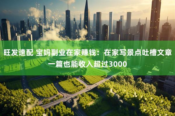 旺发速配 宝妈副业在家赚钱：在家写景点吐槽文章一篇也能收入超过3000