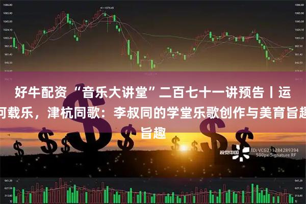 好牛配资 “音乐大讲堂”二百七十一讲预告丨运河载乐，津杭同歌：李叔同的学堂乐歌创作与美育旨趣