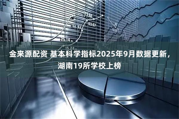 金来源配资 基本科学指标2025年9月数据更新，湖南19所学校上榜
