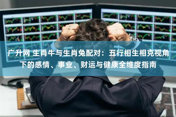 广升网 生肖牛与生肖兔配对：五行相生相克视角下的感情、事业、财运与健康全维度指南