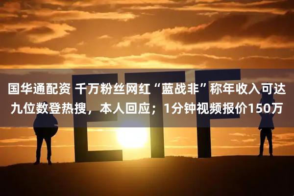 国华通配资 千万粉丝网红“蓝战非”称年收入可达九位数登热搜，本人回应；1分钟视频报价150万