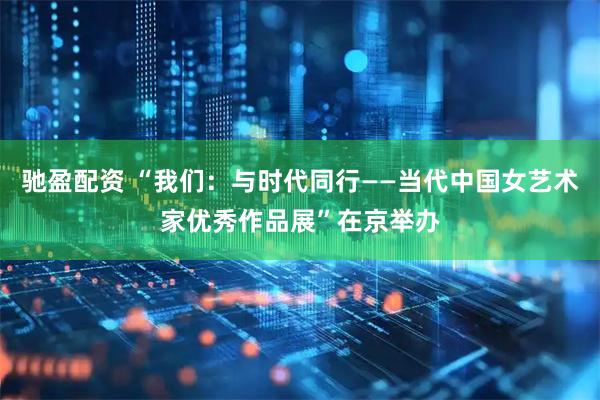 驰盈配资 “我们：与时代同行——当代中国女艺术家优秀作品展”在京举办