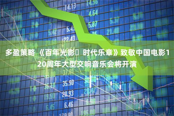 多盈策略 《百年光影・时代乐章》致敬中国电影120周年大型交响音乐会将开演