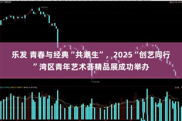 乐发 青春与经典“共潮生”,2025“创艺同行”湾区青年艺术荟精品展成功举办