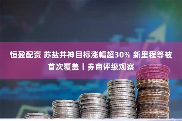恒盈配资 苏盐井神目标涨幅超30% 新里程等被首次覆盖丨券商评级观察