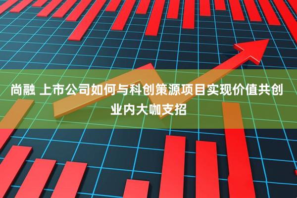 尚融 上市公司如何与科创策源项目实现价值共创 业内大咖支招