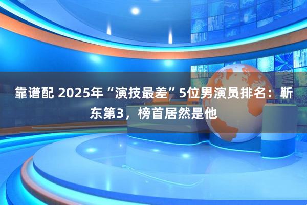 靠谱配 2025年“演技最差”5位男演员排名：靳东第3，榜首居然是他