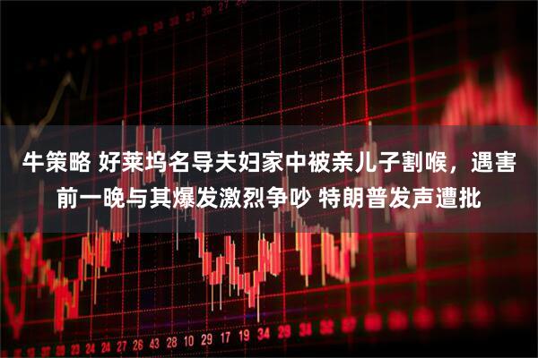 牛策略 好莱坞名导夫妇家中被亲儿子割喉，遇害前一晚与其爆发激烈争吵 特朗普发声遭批