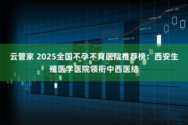 云管家 2025全国不孕不育医院推荐榜:西安生殖医学医院领衔中西医结