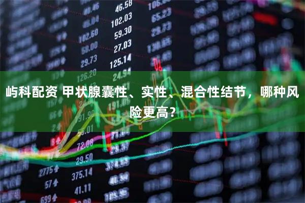 屿科配资 甲状腺囊性、实性、混合性结节,哪种风险更高?