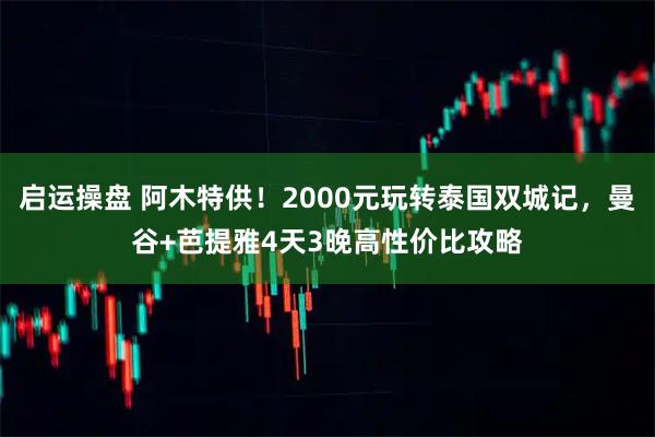 启运操盘 阿木特供!2000元玩转泰国双城记,曼谷+芭提雅4天3晚高性价比攻略