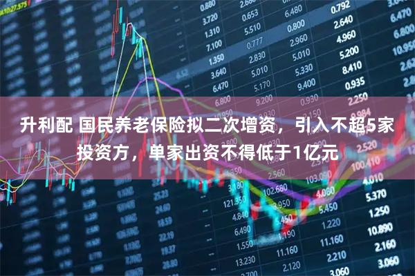升利配 国民养老保险拟二次增资,引入不超5家投资方,单家出资不得低于1亿元