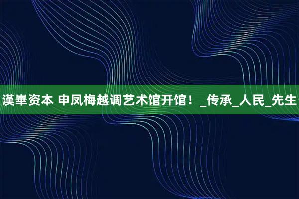 漢崋资本 申凤梅越调艺术馆开馆！_传承_人民_先生