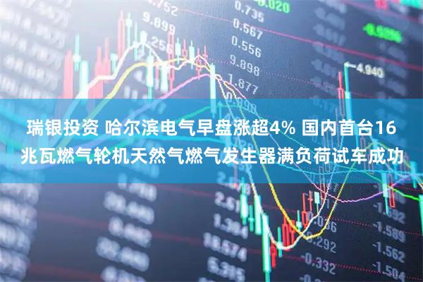 瑞银投资 哈尔滨电气早盘涨超4% 国内首台16兆瓦燃气轮机天然气燃气发生器满负荷试车成功