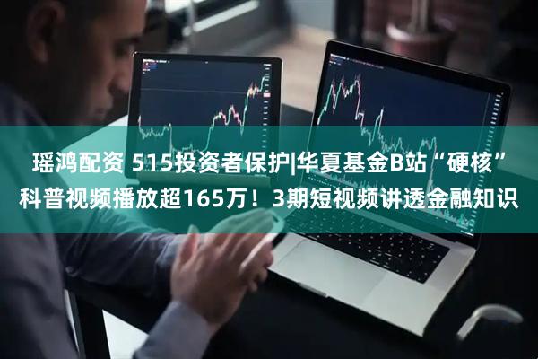 瑶鸿配资 515投资者保护|华夏基金B站“硬核”科普视频播放超165万！3期短视频讲透金融知识