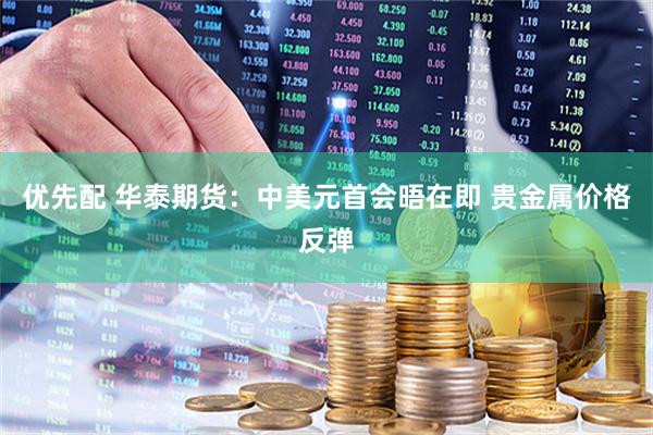 优先配 华泰期货:中美元首会晤在即 贵金属价格反弹