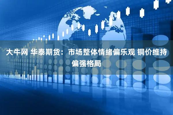 大牛网 华泰期货：市场整体情绪偏乐观 铜价维持偏强格局