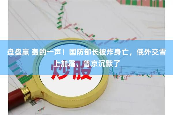 盘盘赢 轰的一声！国防部长被炸身亡，俄外交雪上加霜，普京沉默了
