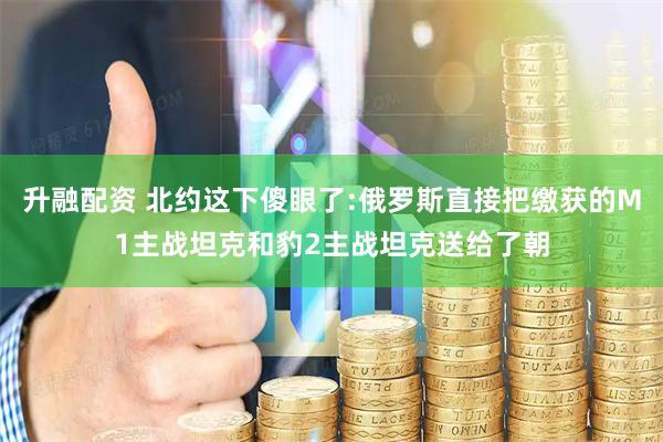 升融配资 北约这下傻眼了:俄罗斯直接把缴获的M1主战坦克和豹2主战坦克送给了朝