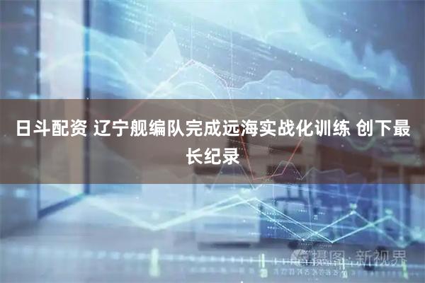 日斗配资 辽宁舰编队完成远海实战化训练 创下最长纪录