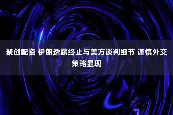聚创配资 伊朗透露终止与美方谈判细节 谨慎外交策略显现