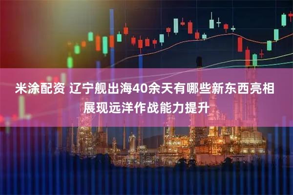 米涂配资 辽宁舰出海40余天有哪些新东西亮相 展现远洋作战能力提升